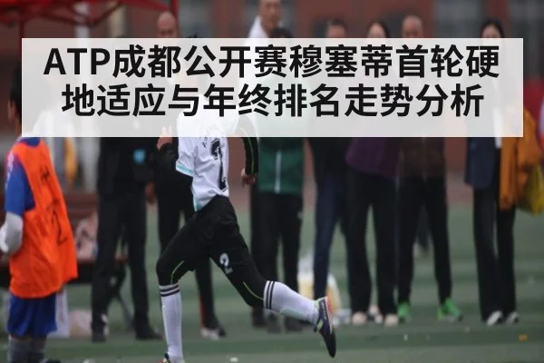 ATP成都公开赛穆塞蒂首轮硬地适应与年终排名走势分析